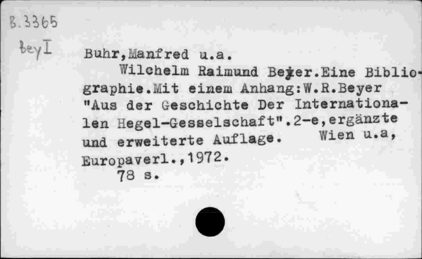 ﻿Buhr,Manfred u.a.
Wilchelm Raimund Bejer.Eine Biblio graphie.Mit einem Anhang:W.R.Beyer "Aus der Geschichte Der Internationalen Hegel-Gesselschaft”.2-e,ergänzte und erweiterte Auflage. Wien u.a, Europaverl.,1972.
73 s.